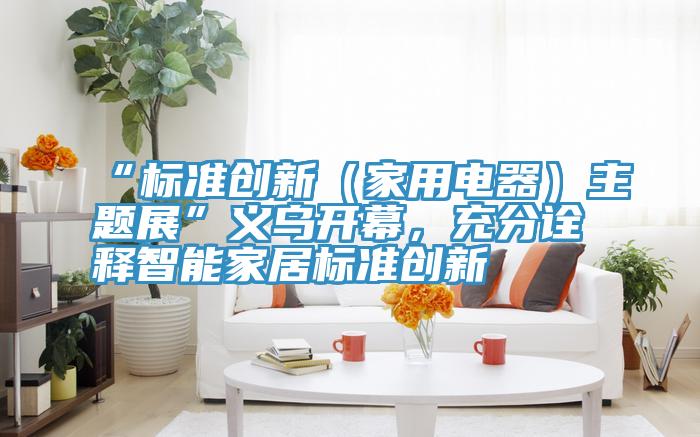 “標準創(chuàng)新（家用電器）主題展”義烏開幕，充分詮釋智能家居標準創(chuàng)新
