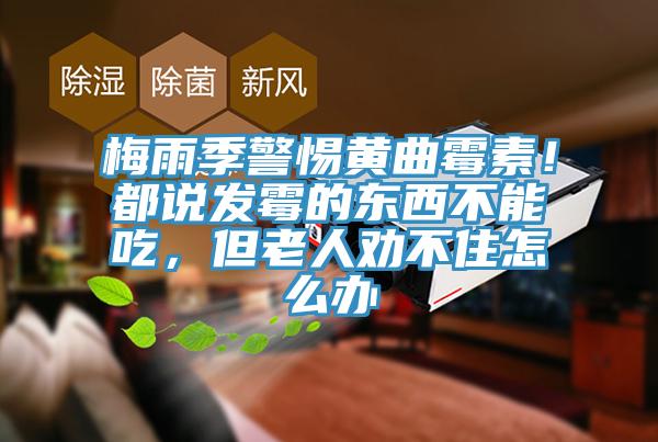 梅雨季警惕黃曲霉素！都說發(fā)霉的東西不能吃，但老人勸不住怎么辦